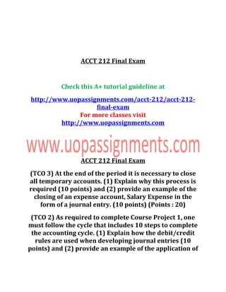 ACCT 212 Final Exam
Check this A+ tutorial guideline at
http://www.uopassignments.com/acct-212/acct-212-
final-exam
For more classes visit
http://www.uopassignments.com
ACCT 212 Final Exam
(TCO 3) At the end of the period it is necessary to close
all temporary accounts. (1) Explain why this process is
required (10 points) and (2) provide an example of the
closing of an expense account, Salary Expense in the
form of a journal entry. (10 points) (Points : 20)
(TCO 2) As required to complete Course Project 1, one
must follow the cycle that includes 10 steps to complete
the accounting cycle. (1) Explain how the debit/credit
rules are used when developing journal entries (10
points) and (2) provide an example of the application of
 