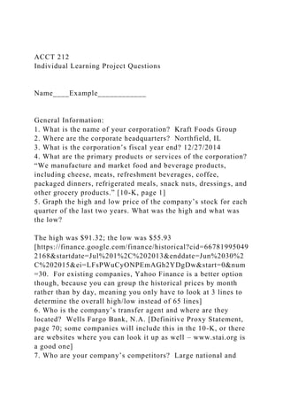 ACCT 212
Individual Learning Project Questions
Name____Example____________
General Information:
1. What is the name of your corporation? Kraft Foods Group
2. Where are the corporate headquarters? Northfield, IL
3. What is the corporation’s fiscal year end? 12/27/2014
4. What are the primary products or services of the corporation?
“We manufacture and market food and beverage products,
including cheese, meats, refreshment beverages, coffee,
packaged dinners, refrigerated meals, snack nuts, dressings, and
other grocery products.” [10-K, page 1]
5. Graph the high and low price of the company’s stock for each
quarter of the last two years. What was the high and what was
the low?
The high was $91.32; the low was $55.93
[https://finance.google.com/finance/historical?cid=66781995049
2168&startdate=Jul%201%2C%202013&enddate=Jun%2030%2
C%202015&ei=LFsPWuCyONPEmAGh2YDgDw&start=0&num
=30. For existing companies, Yahoo Finance is a better option
though, because you can group the historical prices by month
rather than by day, meaning you only have to look at 3 lines to
determine the overall high/low instead of 65 lines]
6. Who is the company’s transfer agent and where are they
located? Wells Fargo Bank, N.A. [Definitive Proxy Statement,
page 70; some companies will include this in the 10-K, or there
are websites where you can look it up as well – www.stai.org is
a good one]
7. Who are your company’s competitors? Large national and
 