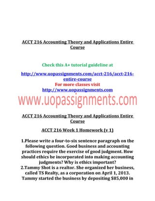 ACCT 216 Accounting Theory and Applications Entire
Course
Check this A+ tutorial guideline at
http://www.uopassignments.com/acct-216/acct-216-
entire-course
For more classes visit
http://www.uopassignments.com
ACCT 216 Accounting Theory and Applications Entire
Course
ACCT 216 Week 1 Homework (v 1)
1.Please write a four-to-six sentence paragraph on the
following question. Good business and accounting
practices require the exercise of good judgment. How
should ethics be incorporated into making accounting
judgments? Why is ethics important?
2.Tammy Shot is a realtor. She organized her business,
called TS Realty, as a corporation on April 1, 2013.
Tammy started the business by depositing $85,000 in
 