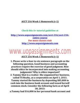 ACCT 216 Week 1 Homework (v 1)
Check this A+ tutorial guideline at
http://www.uopassignments.com/acct-216/acct-216-
entire-course
For more classes visit
http://www.uopassignments.com
ACCT 216 Week 1 Homework (v 1)
1. Please write a four-to-six sentence paragraph on the
following question. Good business and accounting
practices require the exercise of good judgment. How
should ethics be incorporated into making accounting
judgments? Why is ethics important?
2. Tammy Shot is a realtor. She organized her business,
called TS Realty, as a corporation on April 1, 2013.
Tammy started the business by depositing $85,000 in
cash into the business bank account and issued herself
common stock. Consider the following facts as of April
30, 2013:
a.Tammy had $16,000 in her personal bank account and
 