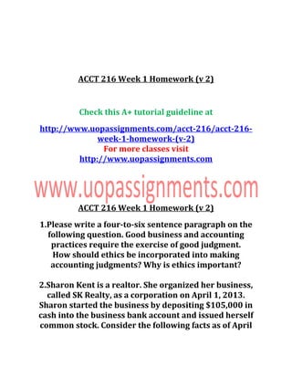 ACCT 216 Week 1 Homework (v 2)
Check this A+ tutorial guideline at
http://www.uopassignments.com/acct-216/acct-216-
week-1-homework-(v-2)
For more classes visit
http://www.uopassignments.com
ACCT 216 Week 1 Homework (v 2)
1.Please write a four-to-six sentence paragraph on the
following question. Good business and accounting
practices require the exercise of good judgment.
How should ethics be incorporated into making
accounting judgments? Why is ethics important?
2.Sharon Kent is a realtor. She organized her business,
called SK Realty, as a corporation on April 1, 2013.
Sharon started the business by depositing $105,000 in
cash into the business bank account and issued herself
common stock. Consider the following facts as of April
 