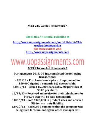 ACCT 216 Week 6 Homework A
Check this A+ tutorial guideline at
http://www.uopassignments.com/acct-216/acct-216-
week-6-homework-a
For more classes visit
http://www.uopassignments.com
ACCT 216 Week 6 Homework A
During August 2013, DB Inc. completed the following
transactions:
a.8/1/13 – Purchased a new piece of equipment for
$50,000 signing a 6 month, 8% note payable.
b.8/10/13 – Issued 15,000 shares of $2.00 par stock at
$8.00 per share.
c.8/15/13 – Received an invoice for their telephones for
$450.00 that will be paid next month.
d.8/16/13 – Sold $320,000 in product sales and accrued
5% for warranty liability.
e.8/30/13 – Received a summons that the company was
being sued for terminating the office manager last
 
