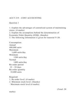 ACCT 219 – COST ACCOUNTING
Question 1
1. Explain the advantages of centralized system of maintaining
stores. (4 marks)
2. Explain the assumptions behind the determination of
Economic Order Quantity (EOQ). (4marks)
3. The following information is given for material Y-20.
Consumption:
Annual
480,000 units
Maximum
1,600 units/day
Minimum
1200 units/day
Normal
1400 units/day
Re-order period
12 – 24 days
Re-order quantity
32,000 units
Required:
1. Re-order level. (4 marks)
2. Minimum stock level. (4marks)
· Maximum stock level (4 marks)
(Total: 20
marks)
 