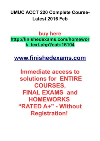 UMUC ACCT 220 Complete Course-
Latest 2016 Feb
buy here
http://finishedexams.com/homewor
k_text.php?cat=16104
www.finishedexams.com
Immediate access to
solutions for ENTIRE
COURSES,
FINAL EXAMS and
HOMEWORKS
“RATED A+" - Without
Registration!
 