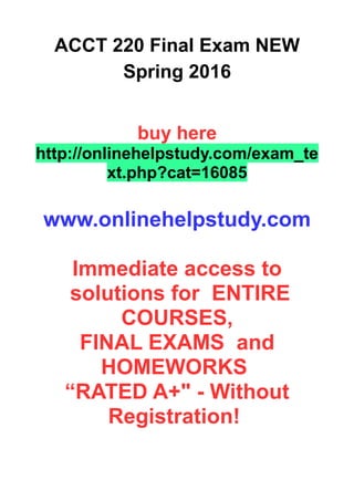 ACCT 220 Final Exam NEW
Spring 2016
buy here
http://onlinehelpstudy.com/exam_te
xt.php?cat=16085
www.onlinehelpstudy.com
Immediate access to
solutions for ENTIRE
COURSES,
FINAL EXAMS and
HOMEWORKS
“RATED A+" - Without
Registration!
 