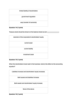 limited liability of stockholders
government regulation
easy transfer of ownership
Question 14 (1 point)
Treasury stock should be shown on the balance sheet as a(n) _______________.
reduction of the corporation's stockholders' equity
current asset
current liability
investment asset
Question 15 (1 point)
When the stockholders invest cash in the business, what is the effect on the accounting
equation?
Liabilities increase and stockholders' equity increases.
Both assets and liabilities increase.
Both assets and stockholders' equity increase.
None of the above
Question 16 (1 point)
 