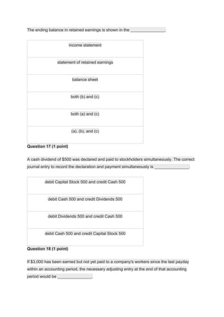 The ending balance in retained earnings is shown in the _______________.
income statement
statement of retained earnings
balance sheet
both (b) and (c)
both (a) and (c)
(a), (b), and (c)
Question 17 (1 point)
A cash dividend of $500 was declared and paid to stockholders simultaneously. The correct
journal entry to record the declaration and payment simultaneously is _______________.
debit Capital Stock 500 and credit Cash 500
debit Cash 500 and credit Dividends 500
debit Dividends 500 and credit Cash 500
debit Cash 500 and credit Capital Stock 500
Question 18 (1 point)
If $3,000 has been earned but not yet paid to a company's workers since the last payday
within an accounting period, the necessary adjusting entry at the end of that accounting
period would be _______________.
 