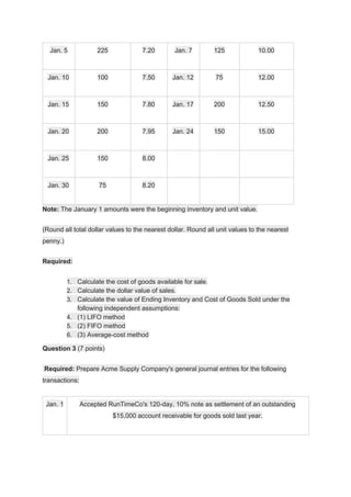 Jan. 5 225 7.20 Jan. 7 125 10.00
Jan. 10 100 7.50 Jan. 12 75 12.00
Jan. 15 150 7.80 Jan. 17 200 12.50
Jan. 20 200 7.95 Jan. 24 150 15.00
Jan. 25 150 8.00
Jan. 30 75 8.20
Note:​ The January 1 amounts were the beginning inventory and unit value.
(Round all total dollar values to the nearest dollar. Round all unit values to the nearest
penny.)
Required:
1. Calculate the cost of goods available for sale.
2. Calculate the dollar value of sales.
3. Calculate the value of Ending Inventory and Cost of Goods Sold under the
following independent assumptions:
4. (1) LIFO method
5. (2) FIFO method
6. (3) Average-cost method
Question 3​ (7 points)
​Required:​ Prepare Acme Supply Company's general journal entries for the following
transactions:
Jan. 1 Accepted RunTimeCo's 120-day, 10% note as settlement of an outstanding
$15,000 account receivable for goods sold last year.
 