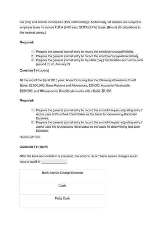 tax (5%) and federal income tax (15%) withholdings. Additionally, all salaries are subject to
employer taxes to include FUTA (0.8%) and SUTA (5.4%) taxes. (Round all calculations to
the nearest penny.)
Required:
1. Prepare the general journal entry to record the employer's payroll liability.
2. Prepare the general journal entry to record the employer's payroll-tax liability.
3. Prepare the general journal entry to liquidate (pay) the liabilities accrued in parts
(a) and (b) on January 22.
Question 6​ (4 points)
At the end of the fiscal 2015 year, Acme Company has the following information: Credit
Sales, $2,500,000; Sales Returns and Allowances, $25,000; Accounts Receivable,
$200,000; and Allowance for Doubtful Accounts with a Debit, $1,500.
Required:
1. Prepare the general journal entry to record the end-of-the-year adjusting entry if
Acme uses 0.5% of Net Credit Sales as the basis for determining Bad-Debt
Expense.
2. Prepare the general journal entry to record the end-of-the-year adjusting entry if
Acme uses 5% of Accounts Receivable as the basis for determining Bad-Debt
Expense.
Bottom of Form
Question 7 (1 point)
After the bank reconciliation is prepared, the entry to record bank service charges would
have a credit to _______________.
Bank Service Charge Expense
Cash
Petty Cash
 