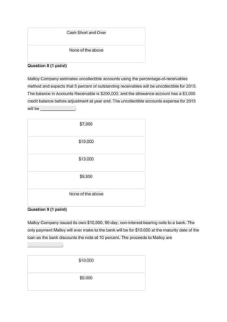 Cash Short and Over
None of the above
Question 8 (1 point)
Malloy Company estimates uncollectible accounts using the percentage-of-receivables
method and expects that 5 percent of outstanding receivables will be uncollectible for 2015.
The balance in Accounts Receivable is $200,000, and the allowance account has a $3,000
credit balance before adjustment at year end. The uncollectible accounts expense for 2015
will be _______________.
$7,000
$10,000
$13,000
$9,850
None of the above
Question 9 (1 point)
Malloy Company issued its own $10,000, 90-day, non-interest-bearing note to a bank. The
only payment Malloy will ever make to the bank will be for $10,000 at the maturity date of the
loan as the bank discounts the note at 10 percent. The proceeds to Malloy are
_______________.
$10,000
$9,000
 