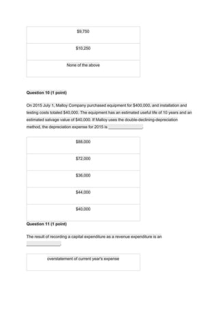 $9,750
$10,250
None of the above
Question 10 (1 point)
On 2015 July 1, Malloy Company purchased equipment for $400,000, and installation and
testing costs totaled $40,000. The equipment has an estimated useful life of 10 years and an
estimated salvage value of $40,000. If Malloy uses the double-declining-depreciation
method, the depreciation expense for 2015 is _______________.
$88,000
$72,000
$36,000
$44,000
$40,000
Question 11 (1 point)
The result of recording a capital expenditure as a revenue expenditure is an
_______________.
overstatement of current year's expense
 