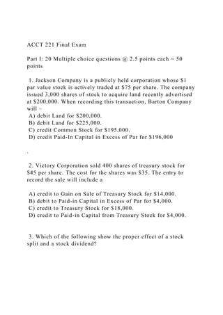 ACCT 221 Final Exam
Part I: 20 Multiple choice questions @ 2.5 points each = 50
points
1. Jackson Company is a publicly held corporation whose $1
par value stock is actively traded at $75 per share. The company
issued 3,000 shares of stock to acquire land recently advertised
at $200,000. When recording this transaction, Barton Company
will –
A) debit Land for $200,000.
B) debit Land for $225,000.
C) credit Common Stock for $195,000.
D) credit Paid-In Capital in Excess of Par for $196,000
.
2. Victory Corporation sold 400 shares of treasury stock for
$45 per share. The cost for the shares was $35. The entry to
record the sale will include a
A) credit to Gain on Sale of Treasury Stock for $14,000.
B) debit to Paid-in Capital in Excess of Par for $4,000.
C) credit to Treasury Stock for $18,000.
D) credit to Paid-in Capital from Treasury Stock for $4,000.
3. Which of the following show the proper effect of a stock
split and a stock dividend?
 