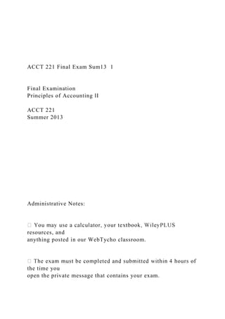 ACCT 221 Final Exam Sum13 1
Final Examination
Principles of Accounting lI
ACCT 221
Summer 2013
Administrative Notes:
resources, and
anything posted in our WebTycho classroom.
the time you
open the private message that contains your exam.
 