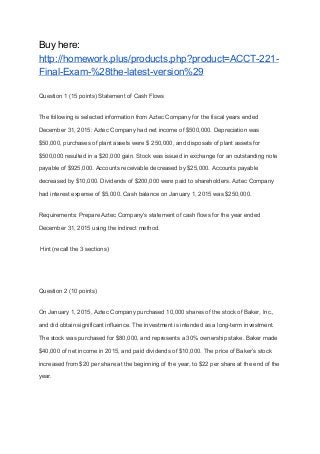 Buy here:
http://homework.plus/products.php?product=ACCT-221-
Final-Exam-%28the-latest-version%29
Question 1 (15 points) Statement of Cash Flows
The following is selected information from Aztec Company for the fiscal years ended
December 31, 2015: Aztec Company had net income of $500,000. Depreciation was
$50,000, purchases of plant assets were $ 250,000, and disposals of plant assets for
$500,000 resulted in a $20,000 gain. Stock was issued in exchange for an outstanding note
payable of $925,000. Accounts receivable decreased by $25,000. Accounts payable
decreased by $10,000. Dividends of $200,000 were paid to shareholders. Aztec Company
had interest expense of $5,000. Cash balance on January 1, 2015 was $250,000.
Requirements: Prepare Aztec Company's statement of cash flows for the year ended
December 31, 2015 using the indirect method.
Hint (recall the 3 sections)
Question 2 (10 points)
On January 1, 2015, Aztec Company purchased 10,000 shares of the stock of Baker, Inc.,
and did obtain significant influence. The investment is intended as a long-term investment.
The stock was purchased for $80,000, and represents a 30% ownership stake. Baker made
$40,000 of net income in 2015, and paid dividends of $10,000. The price of Baker’s stock
increased from $20 per share at the beginning of the year, to $22 per share at the end of the
year.
 