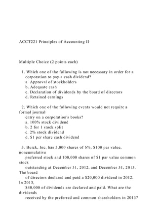 ACCT221 Principles of Accounting II
Multiple Choice (2 points each)
1. Which one of the following is not necessary in order for a
corporation to pay a cash dividend?
a. Approval of stockholders
b. Adequate cash
c. Declaration of dividends by the board of directors
d. Retained earnings
2. Which one of the following events would not require a
formal journal
entry on a corporation's books?
a. 100% stock dividend
b. 2 for 1 stock split
c. 2% stock dividend
d. $1 per share cash dividend
3. Buick, Inc. has 5,000 shares of 6%, $100 par value,
noncumulative
preferred stock and 100,000 shares of $1 par value common
stock
outstanding at December 31, 2012, and December 31, 2013.
The board
of directors declared and paid a $20,000 dividend in 2012.
In 2013,
$40,000 of dividends are declared and paid. What are the
dividends
received by the preferred and common shareholders in 2013?
 