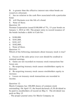 B. is greater than the effective interest rate when bonds are
issued at a discount.
C. has no relation to the cash flow associated with a particular
bond.
D. will fluctuate over the life of a bond.
E. None of these.
Question 10:
Norman Corporation issued $100,000 of 7%, 15-year bonds on
January 1, 2014 at 102. The proper entry to record issuance of
the bonds includes a debit to Cash for:
a. $100,000.
b. $101,000.
c. $101,167.
d. $102,000..
e. None of these.
Question 11:
Which of the following statements about treasury stock is true?
a. Excess of the sales price over cost should be credited to
retained earnings.
b. Gains are not recorded on treasury stock transactions but
losses are.
c. Re-acquiring treasury stock causes stockholders equity to
decrease.
d. Re-acquiring treasury stock causes stockholders equity to
increase.
e. Losses on treasury stock transactions are recorded in
income.
Question 12:
Maxlo Company has 100,000 shares of common stock
outstanding. On April 15, the board declared a $.30 dividend to
be paid to stockholders of record on May 4. The dividend was
paid on May 15
. The proper journal entry for Maxlo Company on
 