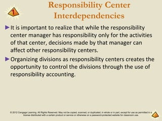 © 2012 Cengage Learning. All Rights Reserved. May not be copied, scanned, or duplicated, in whole or in part, except for use as permitted in a
license distributed with a certain product or service or otherwise on a password-protected website for classroom use.
Responsibility Center
Interdependencies
►It is important to realize that while the responsibility
center manager has responsibility only for the activities
of that center, decisions made by that manager can
affect other responsibility centers.
►Organizing divisions as responsibility centers creates the
opportunity to control the divisions through the use of
responsibility accounting.
1
 