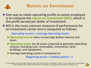© 2012 Cengage Learning. All Rights Reserved. May not be copied, scanned, or duplicated, in whole or in part, except for use as permitted in a
license distributed with a certain product or service or otherwise on a password-protected website for classroom use.
Return on Investment
►One way to relate operating profits to assets employed
is to compute the return on investment (ROI), which is
the profit earned per dollar of investment.
►ROI is the most common measure of performance for
an investment center and is computed as follows:
Operating income ÷ Average Operating Assets
►Operating income refers to earnings before interest and
taxes.
►Operating assets are all assets acquired to generate operating
income, including cash, receivables, inventories, land,
buildings, and equipment.
►Average operating assets is computed as:
(Beginning assets + Ending assets) ÷ 2
2
 