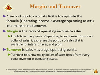 © 2012 Cengage Learning. All Rights Reserved. May not be copied, scanned, or duplicated, in whole or in part, except for use as permitted in a
license distributed with a certain product or service or otherwise on a password-protected website for classroom use.
Margin and Turnover
►A second way to calculate ROI is to separate the
formula (Operating income ÷ Average operating assets)
into margin and turnover.
►Margin is the ratio of operating income to sales.
►It tells how many cents of operating income result from each
dollar of sales; it expresses the portion of sales that is
available for interest, taxes, and profit.
►Turnover is sales ÷ average operating assets.
►Turnover tells how many dollars of sales result from every
dollar invested in operating assets.
2
 