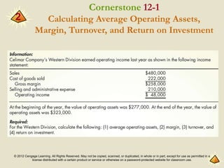 © 2012 Cengage Learning. All Rights Reserved. May not be copied, scanned, or duplicated, in whole or in part, except for use as permitted in a
license distributed with a certain product or service or otherwise on a password-protected website for classroom use.
2
Cornerstone 12-1
Calculating Average Operating Assets,
Margin, Turnover, and Return on Investment
 