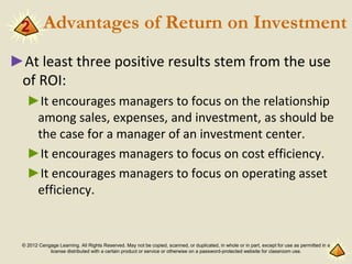 © 2012 Cengage Learning. All Rights Reserved. May not be copied, scanned, or duplicated, in whole or in part, except for use as permitted in a
license distributed with a certain product or service or otherwise on a password-protected website for classroom use.
Advantages of Return on Investment
►At least three positive results stem from the use
of ROI:
►It encourages managers to focus on the relationship
among sales, expenses, and investment, as should be
the case for a manager of an investment center.
►It encourages managers to focus on cost efficiency.
►It encourages managers to focus on operating asset
efficiency.
2
 