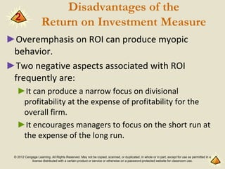 © 2012 Cengage Learning. All Rights Reserved. May not be copied, scanned, or duplicated, in whole or in part, except for use as permitted in a
license distributed with a certain product or service or otherwise on a password-protected website for classroom use.
Disadvantages of the
Return on Investment Measure
►Overemphasis on ROI can produce myopic
behavior.
►Two negative aspects associated with ROI
frequently are:
►It can produce a narrow focus on divisional
profitability at the expense of profitability for the
overall firm.
►It encourages managers to focus on the short run at
the expense of the long run.
2
 