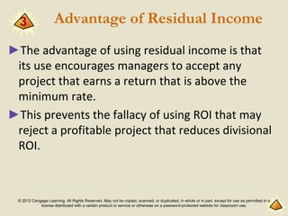 © 2012 Cengage Learning. All Rights Reserved. May not be copied, scanned, or duplicated, in whole or in part, except for use as permitted in a
license distributed with a certain product or service or otherwise on a password-protected website for classroom use.
Advantage of Residual Income
►The advantage of using residual income is that
its use encourages managers to accept any
project that earns a return that is above the
minimum rate.
►This prevents the fallacy of using ROI that may
reject a profitable project that reduces divisional
ROI.
3
 
