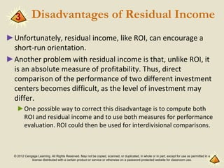 © 2012 Cengage Learning. All Rights Reserved. May not be copied, scanned, or duplicated, in whole or in part, except for use as permitted in a
license distributed with a certain product or service or otherwise on a password-protected website for classroom use.
Disadvantages of Residual Income
►Unfortunately, residual income, like ROI, can encourage a
short-run orientation.
►Another problem with residual income is that, unlike ROI, it
is an absolute measure of profitability. Thus, direct
comparison of the performance of two different investment
centers becomes difficult, as the level of investment may
differ.
►One possible way to correct this disadvantage is to compute both
ROI and residual income and to use both measures for performance
evaluation. ROI could then be used for interdivisional comparisons.
3
 