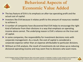 © 2012 Cengage Learning. All Rights Reserved. May not be copied, scanned, or duplicated, in whole or in part, except for use as permitted in a
license distributed with a certain product or service or otherwise on a password-protected website for classroom use.
Behavioral Aspects of
Economic Value Added
► The key feature of EVA is its emphasis on after-tax operating profit and the
actual cost of capital.
► Investors like EVA because it relates profit to the amount of resources needed
to achieve it.
► A number of companies have discovered that EVA helps to encourage the right
kind of behavior from their divisions in a way that emphasis on operating
income alone cannot. The underlying reason is EVA’s reliance on the true cost
of capital.
► In some companies, the responsibility for investment decisions rests with
corporate management. As a result, the cost of capital is considered a
corporate expense rather than an expense attributable to particular divisions.
► Without an EVA analysis, the result of investments do not show up as reducing
divisional operating income and may seem free to divisions who want more.
3
 