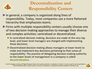 © 2012 Cengage Learning. All Rights Reserved. May not be copied, scanned, or duplicated, in whole or in part, except for use as permitted in a
license distributed with a certain product or service or otherwise on a password-protected website for classroom use.
Decentralization and
Responsibility Centers
►In general, a company is organized along lines of
responsibility. Today, most companies use a more flattened
hierarchy that emphasizes teams.
►Firms with multiple responsibility centers usually choose one
of two decision-making approaches to manage their diverse
and complex activities: centralized or decentralized.
►In centralized decision making, decisions are made at the very top
level, and lower level managers are charged with implementing
these decisions.
►Decentralized decision making allows managers at lower levels to
make and implement key decisions pertaining to their areas of
responsibility. The practice of delegating decision-making authority
to the lower levels of management in a company is called
decentralization.
1
 