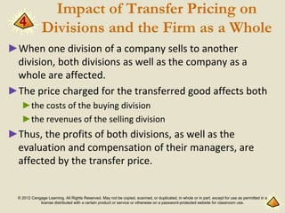 © 2012 Cengage Learning. All Rights Reserved. May not be copied, scanned, or duplicated, in whole or in part, except for use as permitted in a
license distributed with a certain product or service or otherwise on a password-protected website for classroom use.
Impact of Transfer Pricing on
Divisions and the Firm as a Whole
►When one division of a company sells to another
division, both divisions as well as the company as a
whole are affected.
►The price charged for the transferred good affects both
►the costs of the buying division
►the revenues of the selling division
►Thus, the profits of both divisions, as well as the
evaluation and compensation of their managers, are
affected by the transfer price.
4
 