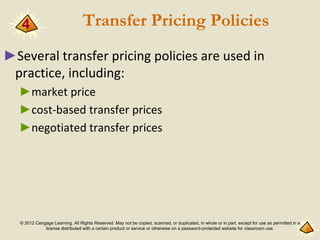 © 2012 Cengage Learning. All Rights Reserved. May not be copied, scanned, or duplicated, in whole or in part, except for use as permitted in a
license distributed with a certain product or service or otherwise on a password-protected website for classroom use.
Transfer Pricing Policies
►Several transfer pricing policies are used in
practice, including:
►market price
►cost-based transfer prices
►negotiated transfer prices
4
 