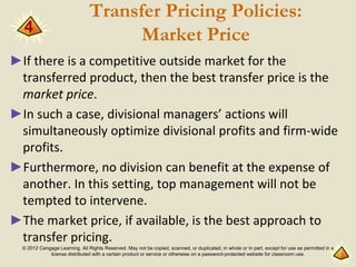 © 2012 Cengage Learning. All Rights Reserved. May not be copied, scanned, or duplicated, in whole or in part, except for use as permitted in a
license distributed with a certain product or service or otherwise on a password-protected website for classroom use.
Transfer Pricing Policies:
Market Price
►If there is a competitive outside market for the
transferred product, then the best transfer price is the
market price.
►In such a case, divisional managers’ actions will
simultaneously optimize divisional profits and firm-wide
profits.
►Furthermore, no division can benefit at the expense of
another. In this setting, top management will not be
tempted to intervene.
►The market price, if available, is the best approach to
transfer pricing.
4
 