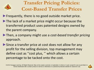 © 2012 Cengage Learning. All Rights Reserved. May not be copied, scanned, or duplicated, in whole or in part, except for use as permitted in a
license distributed with a certain product or service or otherwise on a password-protected website for classroom use.
Transfer Pricing Policies:
Cost-Based Transfer Prices
►Frequently, there is no good outside market price.
►The lack of a market price might occur because the
transferred product uses patented designs owned by
the parent company.
►Then, a company might use a cost-based transfer pricing
approach.
►Since a transfer price at cost does not allow for any
profit for the selling division, top management may
define cost as ‘‘cost plus, ’’ which allows a certain
percentage to be tacked onto the cost.
4
 