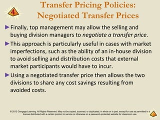 © 2012 Cengage Learning. All Rights Reserved. May not be copied, scanned, or duplicated, in whole or in part, except for use as permitted in a
license distributed with a certain product or service or otherwise on a password-protected website for classroom use.
Transfer Pricing Policies:
Negotiated Transfer Prices
►Finally, top management may allow the selling and
buying division managers to negotiate a transfer price.
►This approach is particularly useful in cases with market
imperfections, such as the ability of an in-house division
to avoid selling and distribution costs that external
market participants would have to incur.
►Using a negotiated transfer price then allows the two
divisions to share any cost savings resulting from
avoided costs.
4
 