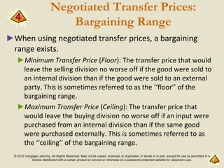 © 2012 Cengage Learning. All Rights Reserved. May not be copied, scanned, or duplicated, in whole or in part, except for use as permitted in a
license distributed with a certain product or service or otherwise on a password-protected website for classroom use.
Negotiated Transfer Prices:
Bargaining Range
►When using negotiated transfer prices, a bargaining
range exists.
►Minimum Transfer Price (Floor): The transfer price that would
leave the selling division no worse off if the good were sold to
an internal division than if the good were sold to an external
party. This is sometimes referred to as the ‘‘floor’’ of the
bargaining range.
►Maximum Transfer Price (Ceiling): The transfer price that
would leave the buying division no worse off if an input were
purchased from an internal division than if the same good
were purchased externally. This is sometimes referred to as
the ‘‘ceiling’’ of the bargaining range.
4
 