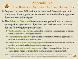 © 2012 Cengage Learning. All Rights Reserved. May not be copied, scanned, or duplicated, in whole or in part, except for use as permitted in a
license distributed with a certain product or service or otherwise on a password-protected website for classroom use.
Appendix 12A:
The Balanced Scorecard – Basic Concepts
►Segment income, ROI, residual income, and EVA are important
measures of managerial performance, but they lead managers to
focus only on dollar figures.
►The Balanced Scorecard translates an organization’s mission and
strategy into operational objectives and performance measures
for the following four perspectives:
►The financial perspective describes the economic consequences of actions
taken in the other three perspectives.
►The customer perspective defines the customer and market segments in
which the business unit will compete.
►The internal business process perspective describes the internal processes
needed to provide value for customers and owners.
►The learning and growth perspective defines the capabilities that an
organization needs to create long-term growth and improvement.
5
 