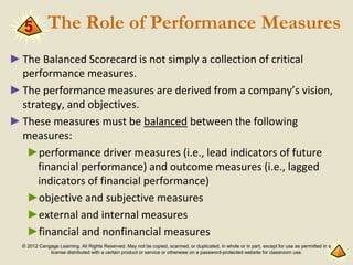 © 2012 Cengage Learning. All Rights Reserved. May not be copied, scanned, or duplicated, in whole or in part, except for use as permitted in a
license distributed with a certain product or service or otherwise on a password-protected website for classroom use.
The Role of Performance Measures
►The Balanced Scorecard is not simply a collection of critical
performance measures.
►The performance measures are derived from a company’s vision,
strategy, and objectives.
►These measures must be balanced between the following
measures:
►performance driver measures (i.e., lead indicators of future
financial performance) and outcome measures (i.e., lagged
indicators of financial performance)
►objective and subjective measures
►external and internal measures
►financial and nonfinancial measures
5
 