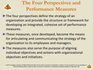 © 2012 Cengage Learning. All Rights Reserved. May not be copied, scanned, or duplicated, in whole or in part, except for use as permitted in a
license distributed with a certain product or service or otherwise on a password-protected website for classroom use.
The Four Perspectives and
Performance Measures
►The four perspectives define the strategy of an
organization and provide the structure or framework for
developing an integrated, cohesive set of performance
measures.
►These measures, once developed, become the means
for articulating and communicating the strategy of the
organization to its employees and managers.
►The measures also serve the purpose of aligning
individual objectives and actions with organizational
objectives and initiatives.
5
 