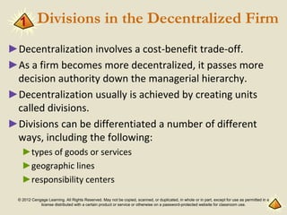 © 2012 Cengage Learning. All Rights Reserved. May not be copied, scanned, or duplicated, in whole or in part, except for use as permitted in a
license distributed with a certain product or service or otherwise on a password-protected website for classroom use.
Divisions in the Decentralized Firm
►Decentralization involves a cost-benefit trade-off.
►As a firm becomes more decentralized, it passes more
decision authority down the managerial hierarchy.
►Decentralization usually is achieved by creating units
called divisions.
►Divisions can be differentiated a number of different
ways, including the following:
►types of goods or services
►geographic lines
►responsibility centers
1
 