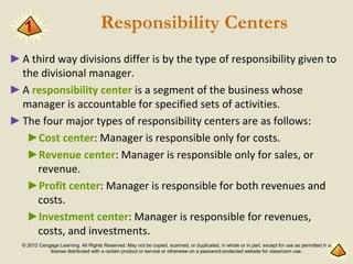 © 2012 Cengage Learning. All Rights Reserved. May not be copied, scanned, or duplicated, in whole or in part, except for use as permitted in a
license distributed with a certain product or service or otherwise on a password-protected website for classroom use.
Responsibility Centers
►A third way divisions differ is by the type of responsibility given to
the divisional manager.
►A responsibility center is a segment of the business whose
manager is accountable for specified sets of activities.
►The four major types of responsibility centers are as follows:
►Cost center: Manager is responsible only for costs.
►Revenue center: Manager is responsible only for sales, or
revenue.
►Profit center: Manager is responsible for both revenues and
costs.
►Investment center: Manager is responsible for revenues,
costs, and investments.
1
 