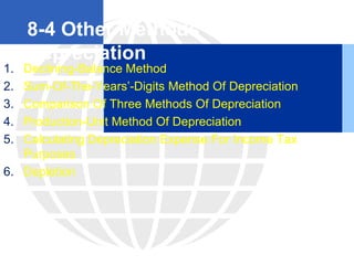 8-4 Other Methods Of
Depreciation
1. Declining-Balance Method
2. Sum-Of-The-Years’-Digits Method Of Depreciation
3. Comparison Of Three Methods Of Depreciation
4. Production-Unit Method Of Depreciation
5. Calculating Depreciation Expense For Income Tax
Purposes
6. Depletion
 