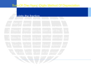 Sum-Of-The-Years’-Digits Method Of Depreciation
1. Calculate the fraction.
You calculate the fraction by adding up the
number of years.
For example, 5 years= 15 = 1+2+3+4+5
2. Then the last years number over the 15 is the
fraction used for the first year and so on.
3.Take the Beginning book value and subtract the
salvage value from it.
4. Then take that answer(Total Depreciation) by the
fraction and get the annual depreciation.
5. Then subtract the annual depreciation from the
beginning book value to get the ending book value for
that year.
6. Then repeat steps 3-5.
 