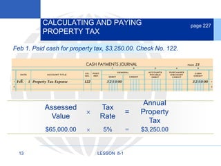 13 LESSON 8-1
CALCULATING AND PAYING
PROPERTY TAX
page 227
Feb 1. Paid cash for property tax, $3,250.00. Check No. 122.
Annual
Property
Tax
=
Tax
Rate

Assessed
Value
$65,000.00  5% = $3,250.00
 