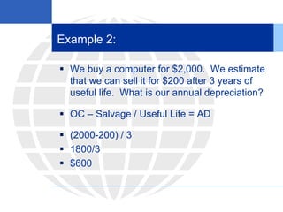 Example 2:
 We buy a computer for $2,000. We estimate
that we can sell it for $200 after 3 years of
useful life. What is our annual depreciation?
 OC – Salvage / Useful Life = AD
 (2000-200) / 3
 1800/3
 $600
 