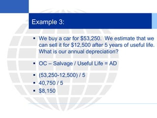 Example 3:
 We buy a car for $53,250. We estimate that we
can sell it for $12,500 after 5 years of useful life.
What is our annual depreciation?
 OC – Salvage / Useful Life = AD
 (53,250-12,500) / 5
 40,750 / 5
 $8,150
 