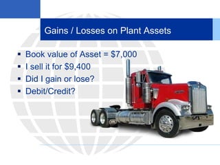 Gains / Losses on Plant Assets
 Book value of Asset = $7,000
 I sell it for $9,400
 Did I gain or lose?
 Debit/Credit?
 