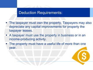 Deduction Requirements:
 The taxpayer must own the property. Taxpayers may also
depreciate any capital improvements for property the
taxpayer leases.
 A taxpayer must use the property in business or in an
income-producing activity.
 The property must have a useful life of more than one
year.
 