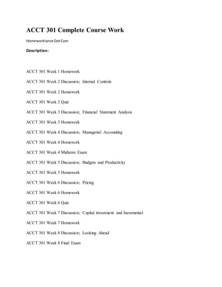 ACCT 301 Complete Course Work
Homeworklance DotCom
Description:
ACCT 301 Week 1 Homework
ACCT 301 Week 2 Discussion; Internal Controls
ACCT 301 Week 2 Homework
ACCT 301 Week 2 Quiz
ACCT 301 Week 3 Discussion; Financial Statement Analysis
ACCT 301 Week 3 Homework
ACCT 301 Week 4 Discussion; Managerial Accounting
ACCT 301 Week 4 Homework
ACCT 301 Week 4 Midterm Exam
ACCT 301 Week 5 Discussion; Budgets and Productivity
ACCT 301 Week 5 Homework
ACCT 301 Week 6 Discussion; Pricing
ACCT 301 Week 6 Homework
ACCT 301 Week 6 Quiz
ACCT 301 Week 7 Discussion; Capital investment and Incremental
ACCT 301 Week 7 Homework
ACCT 301 Week 8 Discussion; Looking Ahead
ACCT 301 Week 8 Final Exam
 