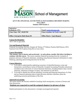 ACCT 301: FINANCIAL ACCOUNTING & MANAGERIAL DECISION MAKING
                                SYLLABUS
                            Summer 2010 Session A

Instructor:
K.Roberts, CPA                                     Email: krobertl@gmu.edu
Class Time: TR 7-10:05 PM                          Class Location: Sci Tech I room 122

Office: Enterprise Hall, Room 50                   Office Hours: Upon Request

Course Pre-Requisites
ACCT 203 or equivalent

Text and Required Materials
Financial Accounting, Harrison, Hongren & Thomas, 8th Edition, Prentice-Hall Pearson, 2010.
Scantron Form 882-E (please bring this to every class)

Course Description
This summer class is intense and accelerated. As such, please consider this before deciding to
continue with this course. The course examines financial accounting from the viewpoint of
preparers and users of financial statements, including using financial statement information to make
financing, operating and investing decisions for the firm.

Course Objectives
   1. To be able to understand the underlying economics of identified business events and
      transactions, record them in terms of Generally Accepted Accounting Principles and present
      recorded events in the form of various financial statements, including balance sheet, income
      statement, statement of changes in equity, and statement of cash flows.
   2. To be able to identify the relevant operating, investing and financing transactions of a firm
      and use financial statements data to make decisions and draw inferences about the
      underlying economic performance of the firm.

Approach to Learning
The course utilizes the Socratic methold of teaching which incorporates a mixture of lecture and
class discussions.
 Students are expected to read the assigned chapters in advance of class.

Student participation in class discussions is strongly encouraged and expected.




Page 1 of 4
 